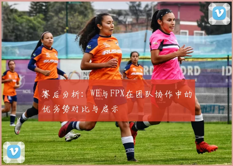 赛后分析：WE与FPX在团队协作中的优劣势对比与启示