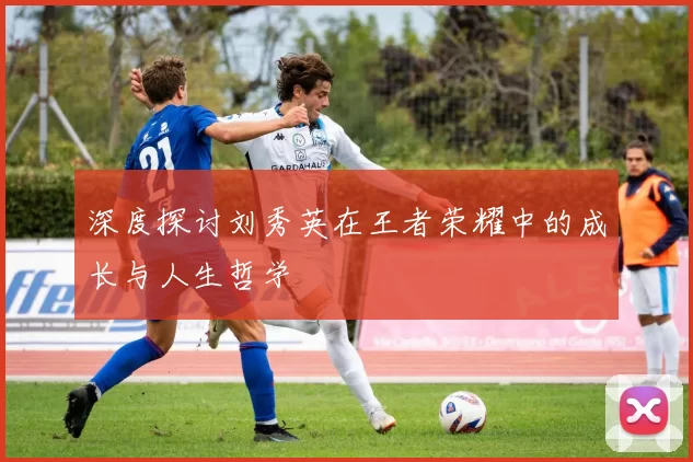 深度探讨刘秀英在王者荣耀中的成长与人生哲学