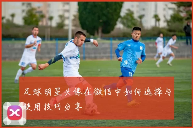 足球明星头像在微信中如何选择与使用技巧分享