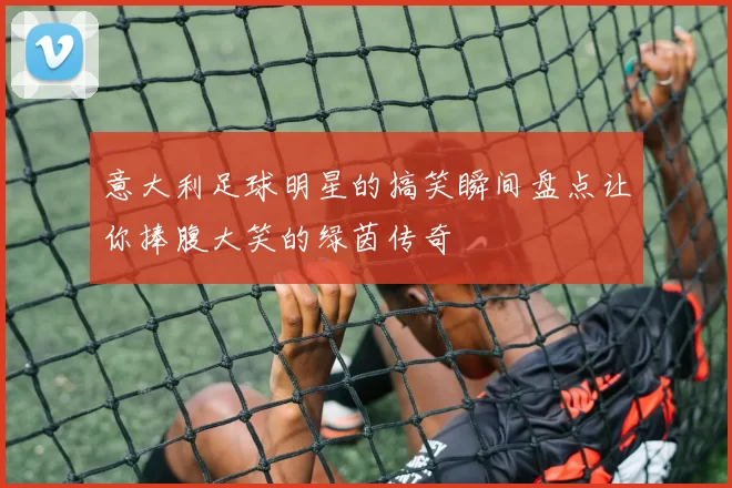意大利足球明星的搞笑瞬间盘点让你捧腹大笑的绿茵传奇