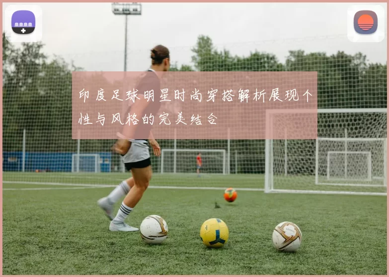 印度足球明星时尚穿搭解析展现个性与风格的完美结合