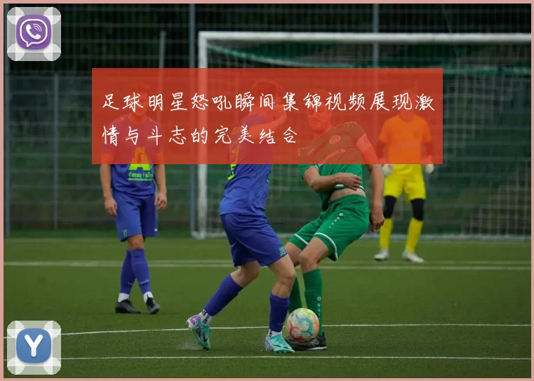 足球明星怒吼瞬间集锦视频展现激情与斗志的完美结合