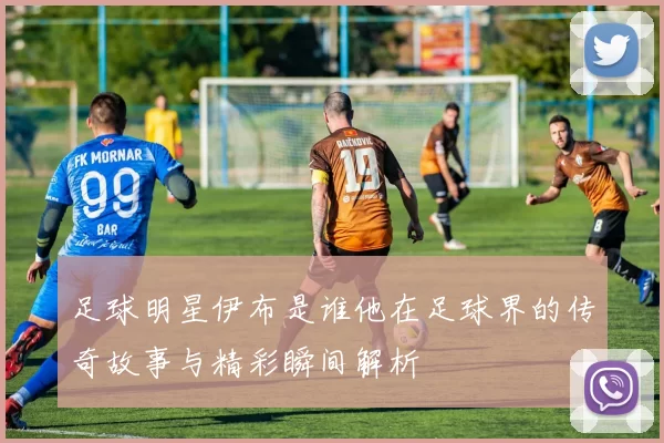 足球明星伊布是谁他在足球界的传奇故事与精彩瞬间解析