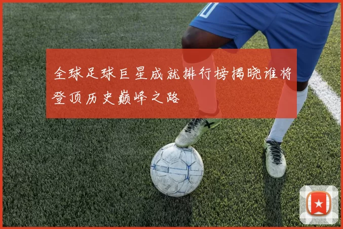 全球足球巨星成就排行榜揭晓谁将登顶历史巅峰之路