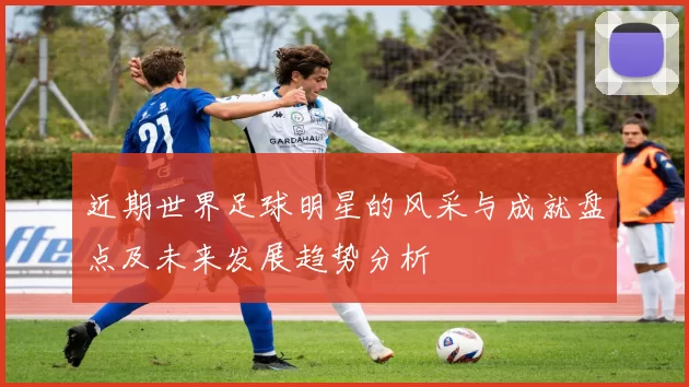 近期世界足球明星的风采与成就盘点及未来发展趋势分析