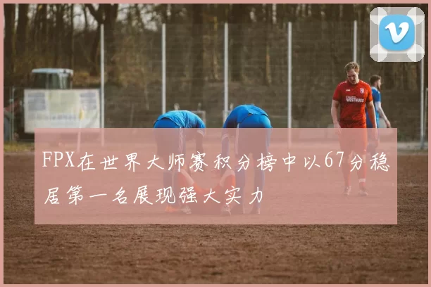 FPX在世界大师赛积分榜中以67分稳居第一名展现强大实力