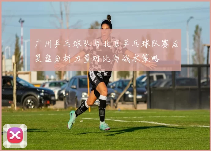 广州乒乓球队与北京乒乓球队赛后复盘分析力量对比与战术策略