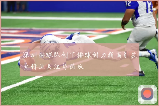 深圳排球队创下排球耐力新高引发全行业关注与热议