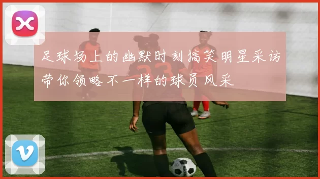 足球场上的幽默时刻搞笑明星采访带你领略不一样的球员风采