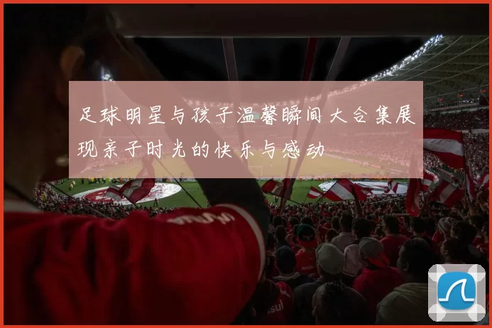 足球明星与孩子温馨瞬间大合集展现亲子时光的快乐与感动