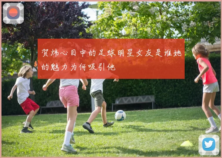 贺炜心目中的足球明星女友是谁她的魅力为何吸引他