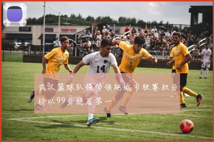 武汉篮球队强势领跑城市联赛积分榜以99分稳居第一