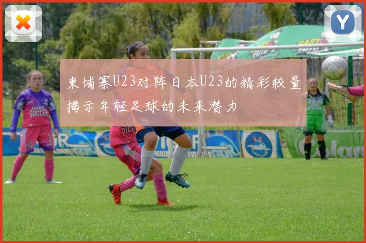 柬埔寨U23对阵日本U23的精彩较量揭示年轻足球的未来潜力