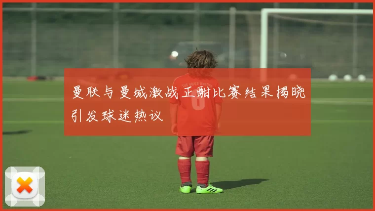 曼联与曼城激战正酣比赛结果揭晓引发球迷热议