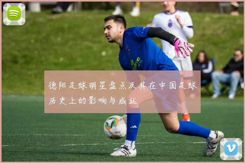 德阳足球明星盘点及其在中国足球历史上的影响与成就