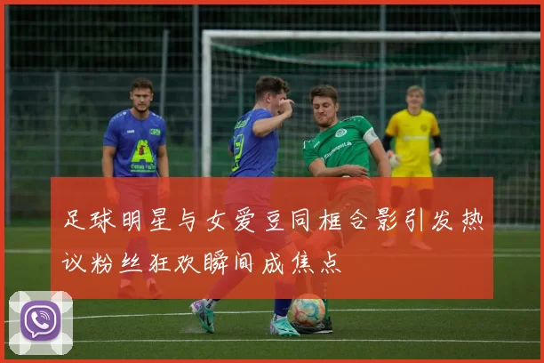 足球明星与女爱豆同框合影引发热议粉丝狂欢瞬间成焦点