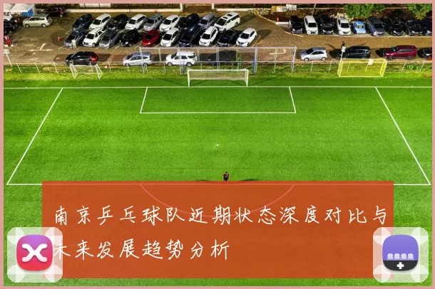 南京乒乓球队近期状态深度对比与未来发展趋势分析
