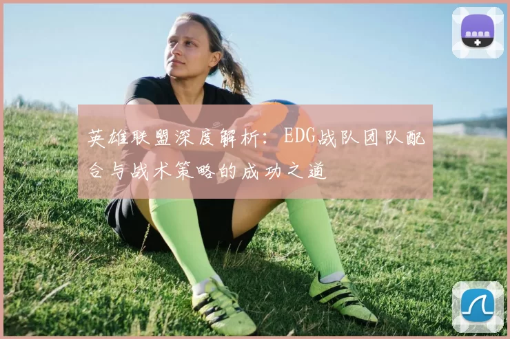 英雄联盟深度解析：EDG战队团队配合与战术策略的成功之道