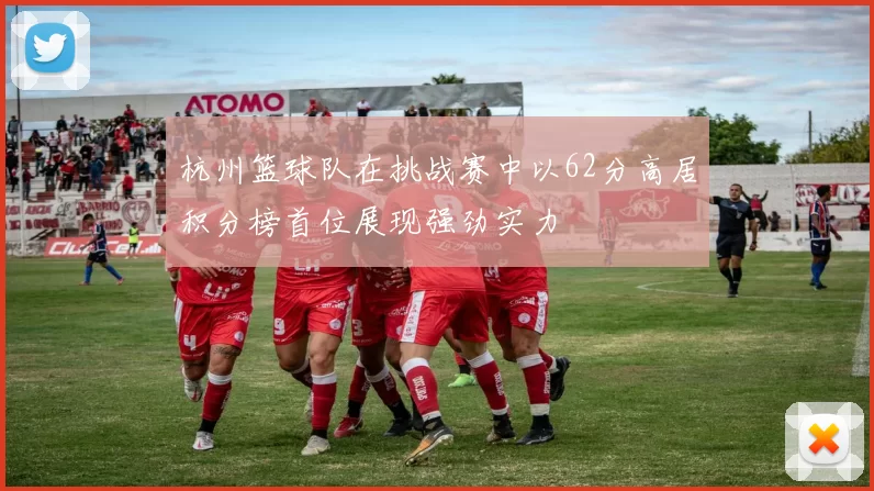 杭州篮球队在挑战赛中以62分高居积分榜首位展现强劲实力