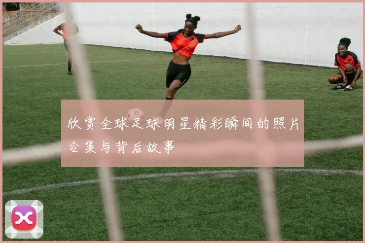 欣赏全球足球明星精彩瞬间的照片合集与背后故事