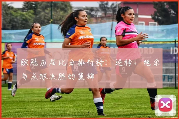 欧冠历届比分排行榜：逆转、绝杀与点球决胜的集锦
