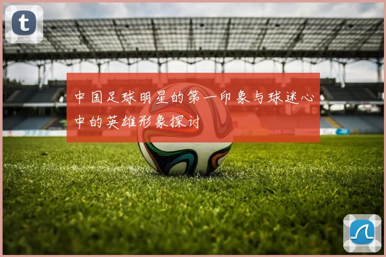 中国足球明星的第一印象与球迷心中的英雄形象探讨