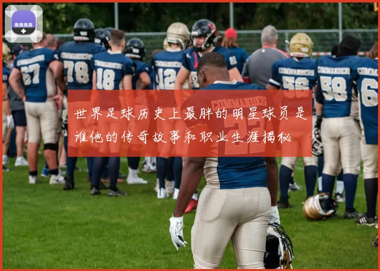 世界足球历史上最胖的明星球员是谁他的传奇故事和职业生涯揭秘