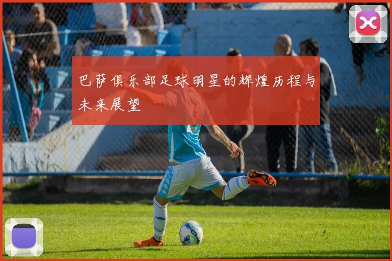 巴萨俱乐部足球明星的辉煌历程与未来展望
