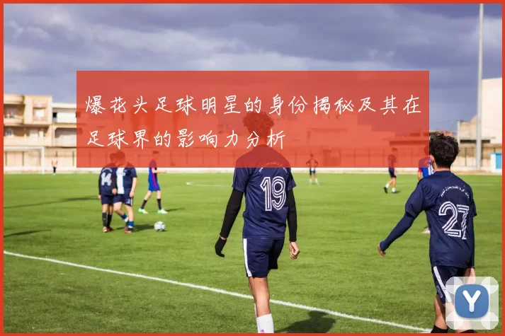 爆花头足球明星的身份揭秘及其在足球界的影响力分析