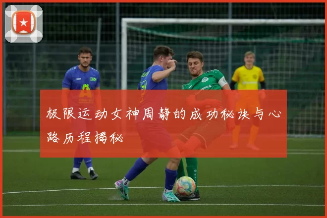 极限运动女神周静的成功秘诀与心路历程揭秘