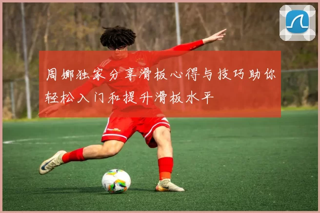 周娜独家分享滑板心得与技巧助你轻松入门和提升滑板水平