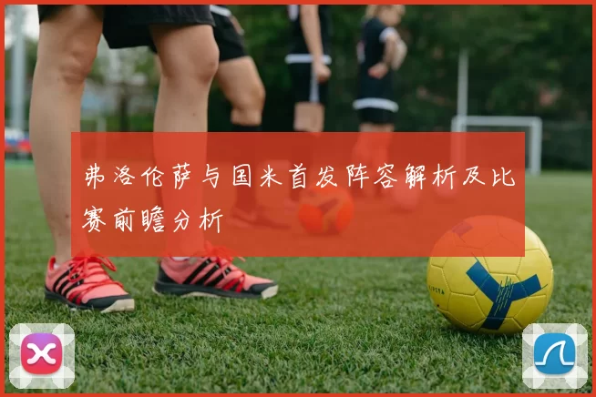 弗洛伦萨与国米首发阵容解析及比赛前瞻分析