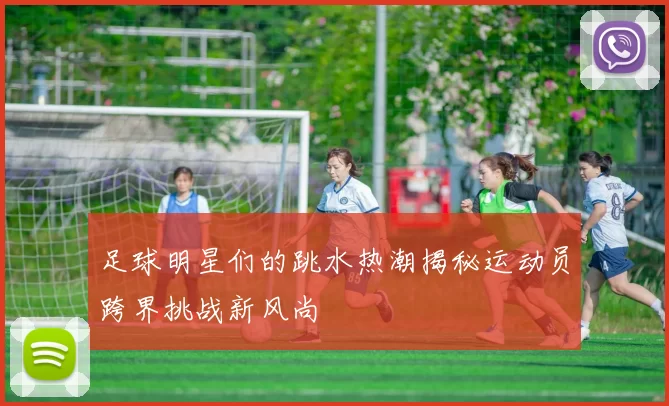 足球明星们的跳水热潮揭秘运动员跨界挑战新风尚