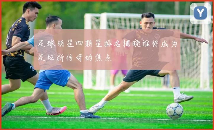 足球明星四颗星排名揭晓谁将成为足坛新传奇的焦点