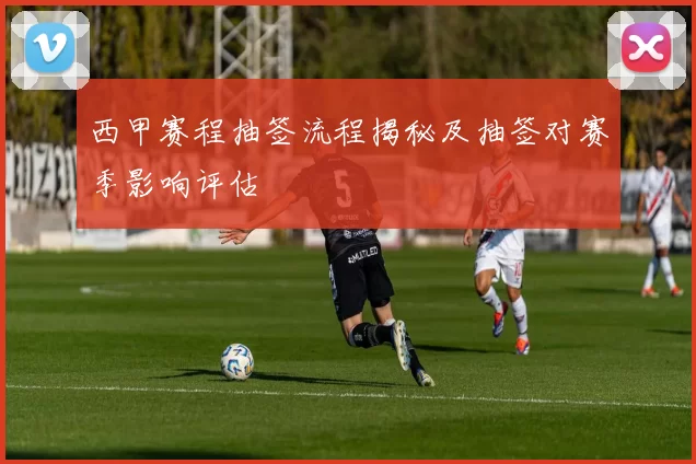 西甲赛程抽签流程揭秘及抽签对赛季影响评估