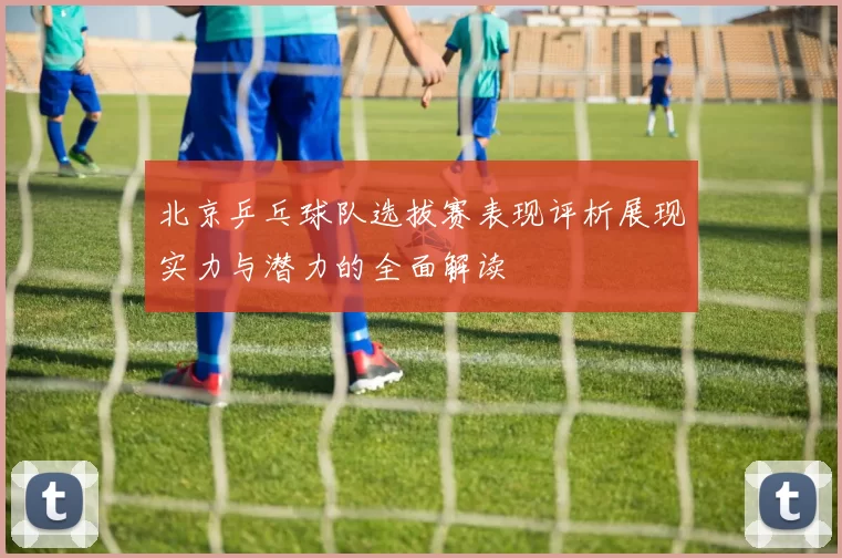 北京乒乓球队选拔赛表现评析展现实力与潜力的全面解读